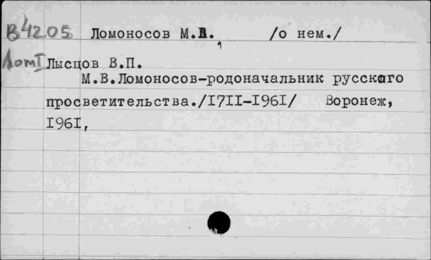 ﻿Ломоносов М.1. /о нем./ 1»** Лысцов В.П.
М.В.Ломоносов-родоначальник русского
просветительства./17И-1961/	Воронеж,
1961,